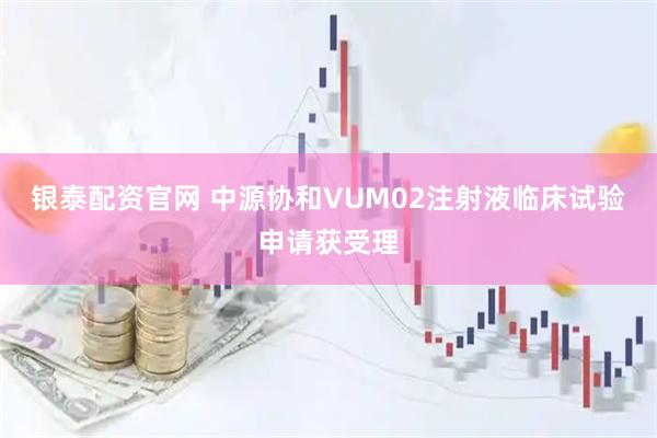 银泰配资官网 中源协和VUM02注射液临床试验申请获受理
