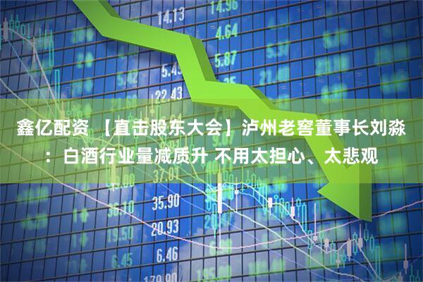鑫亿配资 【直击股东大会】泸州老窖董事长刘淼：白酒行业量减质升 不用太担心、太悲观
