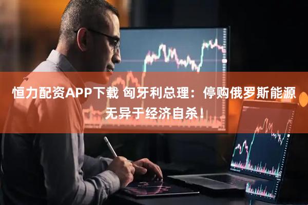 恒力配资APP下载 匈牙利总理：停购俄罗斯能源无异于经济自杀！