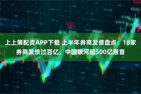 上上策配资APP下载 上半年券商发债盘点：18家券商发债过百亿，中国银河超500亿居首