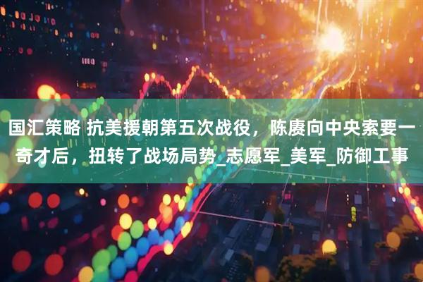 国汇策略 抗美援朝第五次战役，陈赓向中央索要一奇才后，扭转了战场局势_志愿军_美军_防御工事