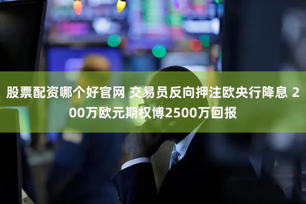 股票配资哪个好官网 交易员反向押注欧央行降息 200万欧元期权博2500万回报