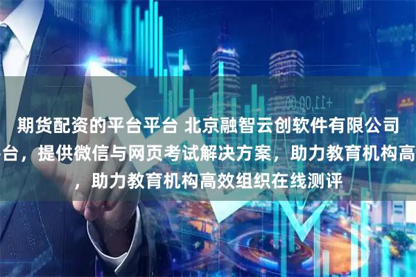 期货配资的平台平台 北京融智云创软件有限公司专注在线考试平台，提供微信与网页考试解决方案，助力教育机构高效组织在线测评