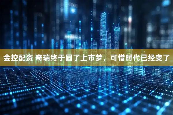 金控配资 奇瑞终于圆了上市梦，可惜时代已经变了