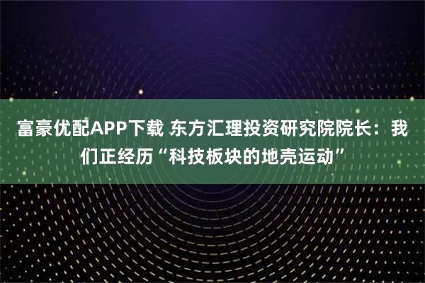 富豪优配APP下载 东方汇理投资研究院院长：我们正经历“科技板块的地壳运动”