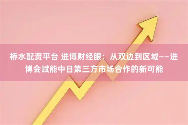 桥水配资平台 进博财经眼：从双边到区域——进博会赋能中日第三方市场合作的新可能