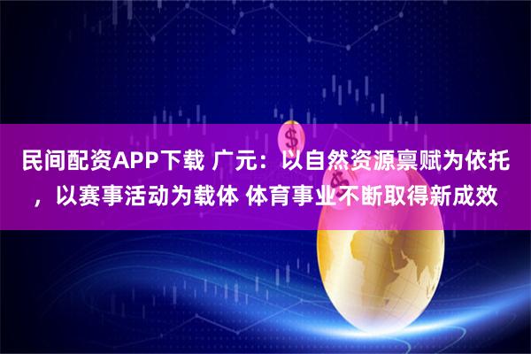 民间配资APP下载 广元：以自然资源禀赋为依托，以赛事活动为载体 体育事业不断取得新成效