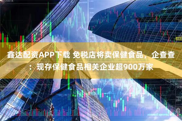 鑫达配资APP下载 免税店将卖保健食品，企查查：现存保健食品相关企业超900万家