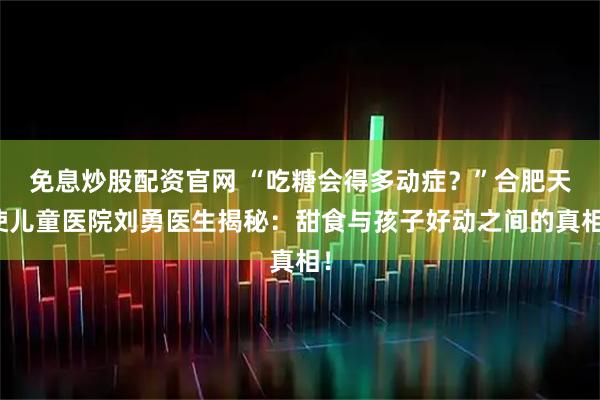 免息炒股配资官网 “吃糖会得多动症？”合肥天使儿童医院刘勇医生揭秘：甜食与孩子好动之间的真相！