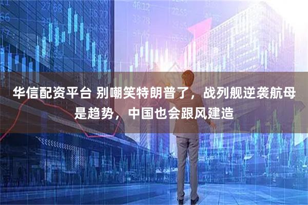 华信配资平台 别嘲笑特朗普了，战列舰逆袭航母是趋势，中国也会跟风建造