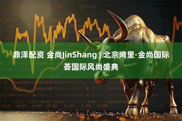 鼎泽配资 金尚JinShang | 北京湾里·金尚国际荟国际风尚盛典