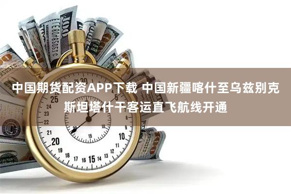 中国期货配资APP下载 中国新疆喀什至乌兹别克斯坦塔什干客运直飞航线开通