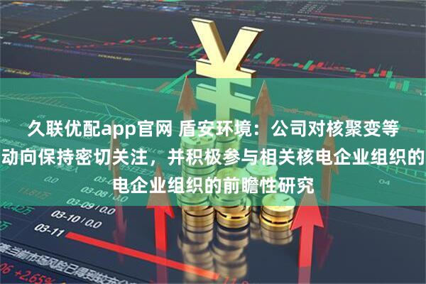 久联优配app官网 盾安环境：公司对核聚变等核电领域新动向保持密切关注，并积极参与相关核电企业组织的前瞻性研究