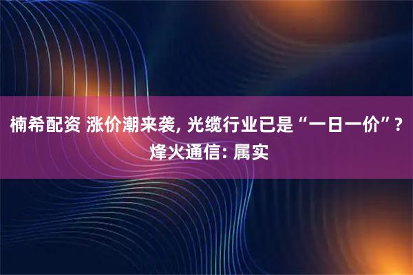 楠希配资 涨价潮来袭, 光缆行业已是“一日一价”? 烽火通信: 属实