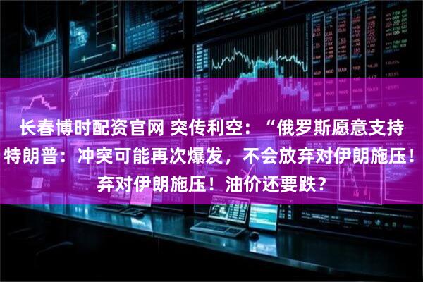 长春博时配资官网 突传利空：“俄罗斯愿意支持再次增产”！特朗普：冲突可能再次爆发，不会放弃对伊朗施压！油价还要跌？