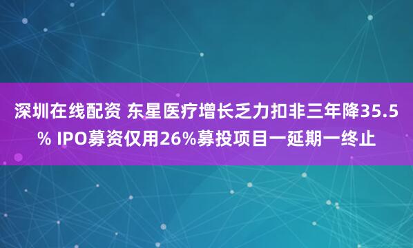 深圳在线配资 东星医疗增长乏力扣非三年降35.5% IPO募资仅用26%募投项目一延期一终止