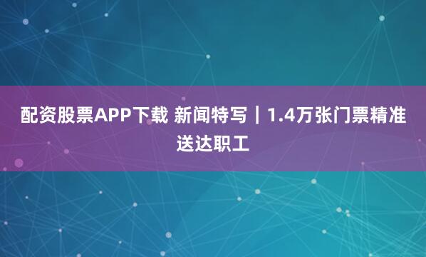 配资股票APP下载 新闻特写｜1.4万张门票精准送达职工