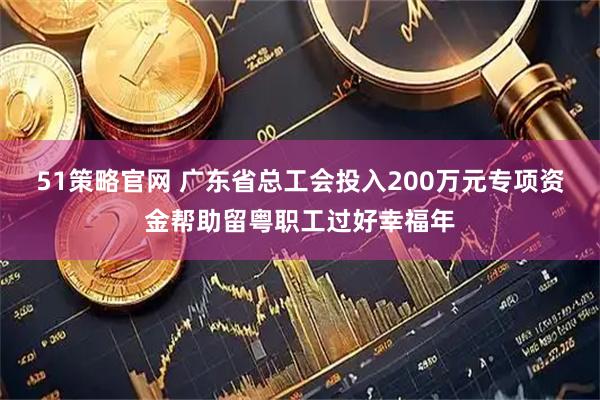 51策略官网 广东省总工会投入200万元专项资金帮助留粤职工过好幸福年