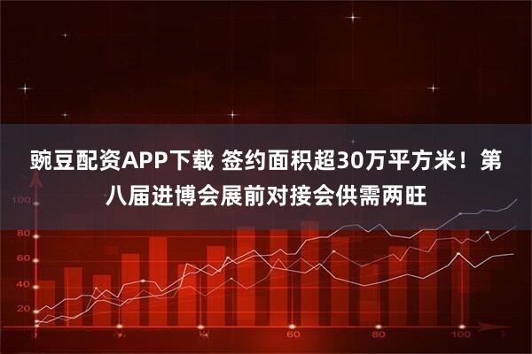 豌豆配资APP下载 签约面积超30万平方米！第八届进博会展前对接会供需两旺