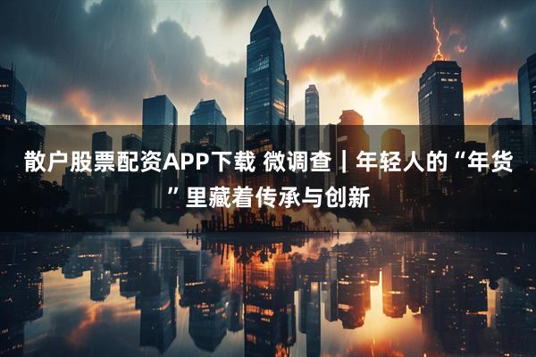 散户股票配资APP下载 微调查｜年轻人的“年货”里藏着传承与创新