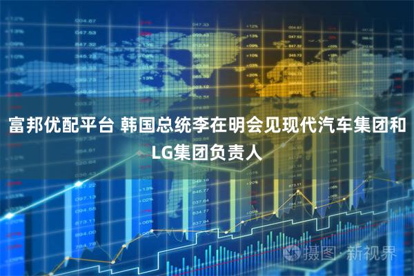富邦优配平台 韩国总统李在明会见现代汽车集团和LG集团负责人