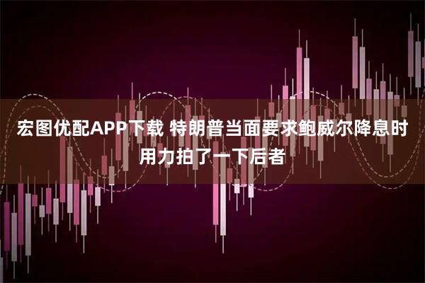 宏图优配APP下载 特朗普当面要求鲍威尔降息时用力拍了一下后者