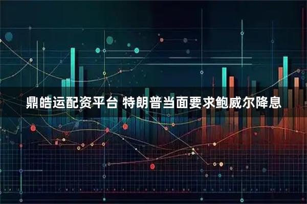 鼎皓运配资平台 特朗普当面要求鲍威尔降息