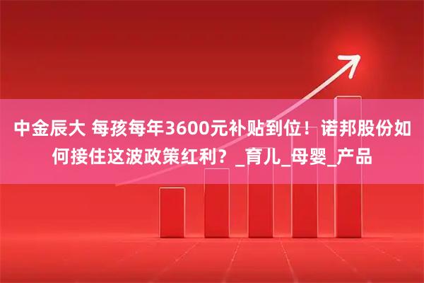中金辰大 每孩每年3600元补贴到位！诺邦股份如何接住这波政策红利？_育儿_母婴_产品