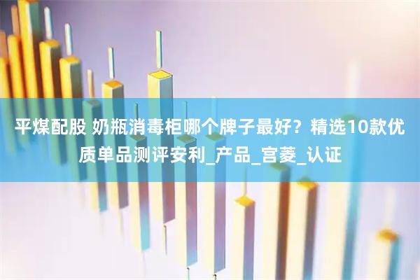 平煤配股 奶瓶消毒柜哪个牌子最好？精选10款优质单品测评安利_产品_宫菱_认证