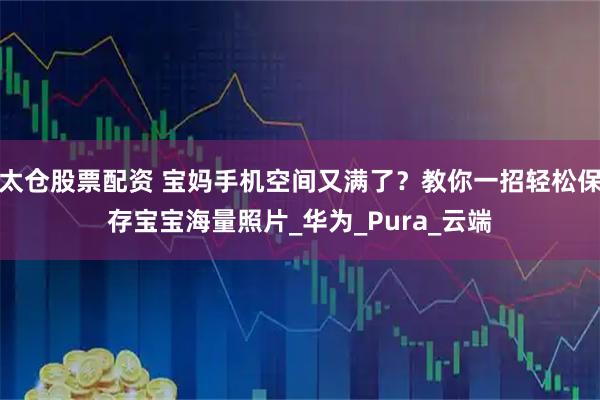 太仓股票配资 宝妈手机空间又满了？教你一招轻松保存宝宝海量照片_华为_Pura_云端