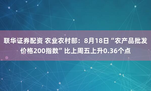 联华证券配资 农业农村部：8月18日“农产品批发价格200指数”比上周五上升0.36个点