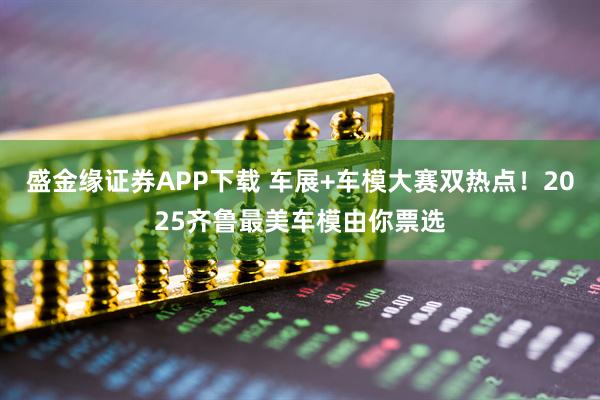 盛金缘证券APP下载 车展+车模大赛双热点！2025齐鲁最美车模由你票选