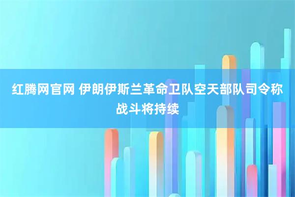 红腾网官网 伊朗伊斯兰革命卫队空天部队司令称战斗将持续
