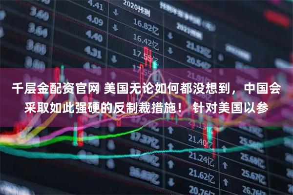 千层金配资官网 美国无论如何都没想到，中国会采取如此强硬的反制裁措施！ 针对美国以参